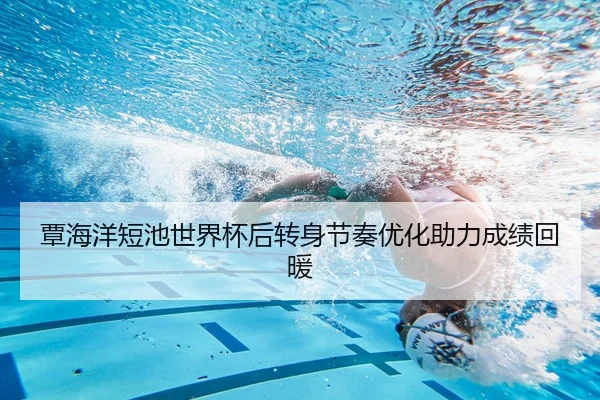 覃海洋短池世界杯后转身节奏优化助力成绩回暖