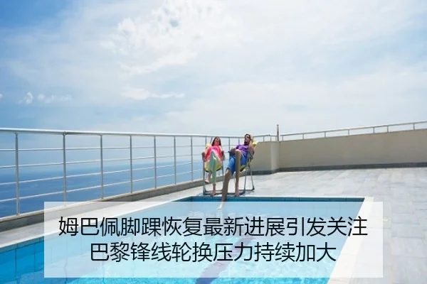 姆巴佩脚踝恢复最新进展引发关注 巴黎锋线轮换压力持续加大