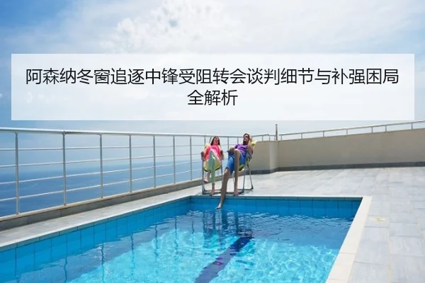 阿森纳冬窗追逐中锋受阻转会谈判细节与补强困局全解析